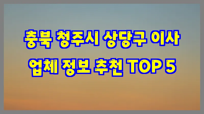 충북 청주시 상당구 이사 업체 정보 추천 TOP 5